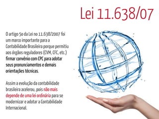 Lei 11.638/07
O artigo 5o da Lei no 11.638/2007 foi
um marco importante para a
Contabilidade Brasileira porque permitiu
aos órgãos reguladores (CVM, CFC, etc.)
firmar convênio com CPC para adotar
seus pronunciamentos e demais
orientações técnicas.

Assim a evolução da contabilidade
brasileira acelerou, pois não mais
depende de uma lei ordinária para se
modernizar e adotar a Contabilidade
Internacional.
 