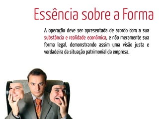 Essência sobre a Forma
 A operação deve ser apresentada de acordo com a sua
 substância e realidade econômica, e não meramente sua
 forma legal, demonstrando assim uma visão justa e
 verdadeira da situação patrimonial da empresa.
 
