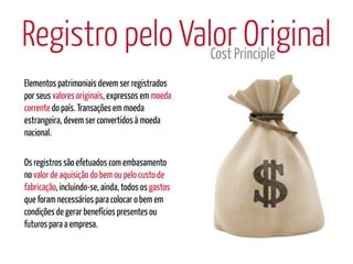 Registro pelo ValorPrinciple
                 Cost
                      Original
Elementos patrimoniais devem ser registrados
por seus valores originais, expressos em moeda
corrente do país. Transações em moeda
estrangeira, devem ser convertidos à moeda
nacional.

Os registros são efetuados com embasamento
no valor de aquisição do bem ou pelo custo de
fabricação, incluindo-se, ainda, todos os gastos
que foram necessários para colocar o bem em
condições de gerar benefícios presentes ou
futuros para a empresa.
 