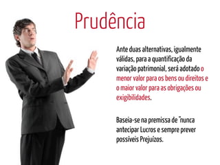 Prudência
     Ante duas alternativas, igualmente
     válidas, para a quantificação da
     variação patrimonial, será adotado o
     menor valor para os bens ou direitos e
     o maior valor para as obrigações ou
     exigibilidades.

     Baseia-se na premissa de "nunca
     antecipar Lucros e sempre prever
     possíveis Prejuízos.
 