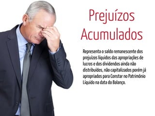 Prejuízos
Acumulados
Representa o saldo remanescente dos
prejuízos líquidos das apropriações de
lucros e dos dividendos ainda não
distribuídos, não capitalizados porém já
apropriados para Constar no Patrimônio
Líquido na data do Balanço.
 