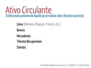 Ativo Circulante
O Ativo mais próximo do líquido (a se realizar até o final do exercício)

          Caixa (Dinheiro, Cheques, Tickets, etc.)
          Bancos
          Mercadorias
          Tributos Recuperáveis
          Clientes



                               Em conformidade com Leis nos. 11.638/07 e 11.941/2009
 