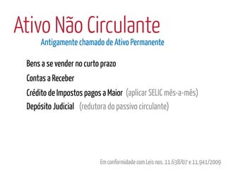 Ativo Não Circulante
     Antigamente chamado de Ativo Permanente

 Bens a se vender no curto prazo
 Contas a Receber
 Crédito de Impostos pagos a Maior (aplicar SELIC mês-a-mês)
 Depósito Judicial (redutora do passivo circulante)




                          Em conformidade com Leis nos. 11.638/07 e 11.941/2009
 