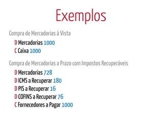 Exemplos
Compra de Mercadorias à Vista
  D Mercadorias 1000
  C Caixa 1000
Compra de Mercadorias a Prazo com Impostos Recuperáveis
  D Mercadorias 728
  D ICMS a Recuperar 180
  D PIS a Recuperar 16
  D COFINS a Recuperar 76
  C Fornecedores a Pagar 1000
 