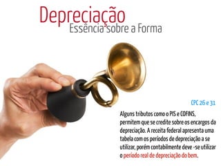 Depreciação a Forma
    Essência sobre




                                              CPC 26 e 31
            Alguns tributos como o PIS e COFINS,
            permitem que se credite sobre os encargos da
            depreciação. A receita federal apresenta uma
            tabela com os períodos de depreciação a se
            utilizar, porém contabilmente deve -se utilizar
            o período real de depreciação do bem.
 