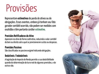 Provisões
Representam estimativas de perda de ativos ou de
obrigações. Esses eventos, embora já tenham seu fato
gerador contábil ocorrido, não podem ser medidos com
exatidão e têm portanto caráter estimativo.

Provisões Retificadoras do Ativo
Aparecem no ativo de forma subtrativa, reduzindo o valor contábil
do bem ou direito sob o qual se provisionaram custos ou despesas.

Provisões Passivas
São classificadas no passivo exigível indicando obrigações.

Dedutíveis / Indedutíveis
A legislação do Imposto de Renda permite a sua dedutibilidade
quando da determinação do lucro real de algumas provisões, e de
outras não.
 