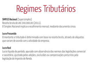 Regimes Tributários
SIMPLES Nacional (Supersimples)
Receita bruta de até 240.000,00 (2011).
O Simples Nacional implica o recolhimento mensal, mediante documento único.

Lucro Presumido
O montante a tributado é determinado com base na receita bruta, através de alíquotas
que variam de acordo com a atividade da empresa.

Lucro Real
Lucro líquido do período, apurado com observância das normas das legislações comercial
e societária, ajustado pelas adições, exclusões ou compensações prescritas pela
legislação do Imposto de Renda.
 