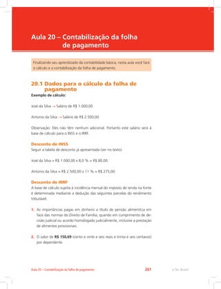 e-Tec Brasil
Aula 20 – Contabilização da folha
de pagamento
Finalizando seu aprendizado da contabilidade básica, nesta aula você fará
o cálculo e a contabilização da folha de pagamento.
20.1 Dados para o cálculo da folha de
pagamento
Exemplo de cálculo:
José da Silva Salário de R$ 1.000,00
Antonio da Silva Salário de R$ 2.500,00
Observação: Eles não têm nenhum adicional. Portanto este salário será à
base de cálculo para o INSS e o IRRF.
Desconto de INSS
Seguir a tabela de desconto já apresentada (ver no texto)
José da Silva = R$ 1.000,00 x 8,0 % = R$ 80,00.
Antonio da Silva = R$ 2.500,00 x 11 % = R$ 275,00.
Desconto de IRRF
A base de cálculo sujeita à incidência mensal do imposto de renda na fonte
é determinada mediante a dedução das seguintes parcelas do rendimento
tributável:
1.	 As importâncias pagas em dinheiro a título de pensão alimentícia em
face das normas do Direito de Família, quando em cumprimento de de-
cisão judicial ou acordo homologado judicialmente, inclusive a prestação
de alimentos provisionais.
2.	 O valor de R$ 150,69 (cento e vinte e seis reais e trinta e seis centavos)
por dependente.
e-Tec BrasilAula 20 – Contabilização da folha de pagamento 261
 