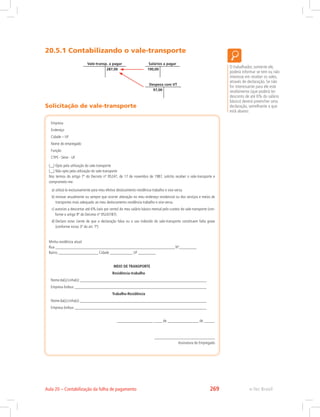 20.5.1 Contabilizando o vale-transporte
Vale-transp. a pagar
287,00
Salários a pagar
190,00
Despesa com VT
97,00
Solicitação de vale-transporte
O trabalhador, somente ele,
poderá informar se tem ou não
interesse em receber os vales,
através de declaração. Se não
for interessante para ele este
recebimento (que poderá ter
desconto de até 6% do salário
básico) deverá preencher uma
declaração, semelhante a que
está abaixo:
Empresa
Endereço
Cidade – UF
Nome do empregado
Função
CTPS - Série - UF
(__) Opto pela utilização do vale-transporte
(__) Não opto pela utilização do vale-transporte
Nos termos do artigo 7º do Decreto nº 95247, de 17 de novembro de 1987, solicito receber o vale-transporte e
comprometo-me:
a) utilizá-lo exclusivamente para meu efetivo deslocamento residência-trabalho e vice-versa.
b) renovar anualmente ou sempre que ocorrer alteração no meu endereço residencial ou dos serviços e meios de
transportes mais adequado ao meu deslocamento residência-trabalho e vice-versa.
c) autorizo a descontar até 6% (seis por cento) do meu salário básico mensal pelo custeio do vale-transporte (con-
forme o artigo 9º do Decreto nº 95247/87).
d) Declaro estar ciente de que a declaração falsa ou o uso indevido do vale-transporte constituem falta grave
(conforme inciso 3º do art. 7º)
Minha residência atual:
Rua _____________________________________________________________________Nº__________
Bairro _______________________ Cidade _____________ UF __________
MEIO DE TRANSPORTE
Residência-trabalho
Nomeda(s)Linha(s):_________________________________________________________________________
Empresa ônibus: ____________________________________________________________________________
Trabalho-Residência
Nomeda(s)Linha(s):_________________________________________________________________________
Empresa ônibus: ____________________________________________________________________________
____________________, _____ de __________________ de ______.
___________________________________
Assinatura do Empregado
e-Tec BrasilAula 20 – Contabilização da folha de pagamento 269
 
