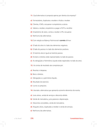 11.	Qual alternativa é composta apenas por direitos da empresa?
a)	 Fornecedores, duplicatas a receber e títulos a receber.
b)	 Clientes, ICMS a recuperar e empréstimo a sócios.
c)	 Valores a receber, empréstimo a pagar e FGTS a recolher.
d)	 Empréstimo de sócio, contas a receber e IPI a recuperar.
e)	 Nenhuma das alternativas.
12.	Com relação ao Balanço Patrimonial é correto afirmar:
a)	 O lado do ativo é o lado dos elementos negativos.
b)	 O lado do passivo é o lado dos elementos positivos.
c)	 O total do ativo é igual ao total do passivo.
d)	 Os bens e direitos estão representados no lado do passivo.
e)	 As obrigações e Patrimônio Líquido estão registrados no lado do ativo.
13.	As contas de resultado são compostas por:
a)	 Receitas e despesas.
b)	 Bens e direitos.
c)	 Obrigações e o patrimônio líquido.
d)	 Resultado do exercício.
e)	 Lucros ou prejuízos.
14.	Assinale a alternativa que apresenta somente elementos de receita.
a)	 Juros ativos, venda de serviços e desconto obtido.
b)	 Venda de mercadoria, juros passivos e depreciação.
c)	 Descontos concedidos, venda de mercadoria.
d)	 Aluguéis ativos, duplicadas a receber e venda de serviços.
e)	 Nenhuma das alternativas.
Contabilidade Básicae-Tec Brasil 276
 