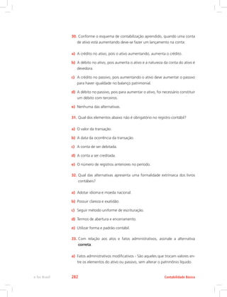 30.	Conforme o esquema de contabilização aprendido, quando uma conta
de ativo está aumentando deve-se fazer um lançamento na conta:
a)	 A crédito no ativo, pois o ativo aumentando, aumenta o crédito.
b)	 A débito no ativo, pois aumenta o ativo e a natureza da conta do ativo é
devedora.
c)	 A crédito no passivo, pois aumentando o ativo deve aumentar o passivo
para haver igualdade no balanço patrimonial.
d)	 A débito no passivo, pois para aumentar o ativo, foi necessário constituir
um débito com terceiros.
e)	 Nenhuma das alternativas.
31.	Qual dos elementos abaixo não é obrigatório no registro contábil?
a)	 O valor da transação.
b)	 A data da ocorrência da transação.
c)	 A conta de ser debitada.
d)	 A conta a ser creditada.
e)	 O número de registros anteriores no período.
32.	Qual das alternativas apresenta uma formalidade extrínseca dos livros
contábeis?
a)	 Adotar idioma e moeda nacional.
b)	 Possuir clareza e exatidão.
c)	 Seguir método uniforme de escrituração.
d)	 Termos de abertura e encerramento.
e)	 Utilizar forma e padrão contábil.
33.	Com relação aos atos e fatos administrativos, assinale a alternativa
correta:
a)	 Fatos administrativos modificativos - São aqueles que trocam valores en-
tre os elementos do ativo ou passivo, sem alterar o patrimônio líquido.
Contabilidade Básicae-Tec Brasil 282
 