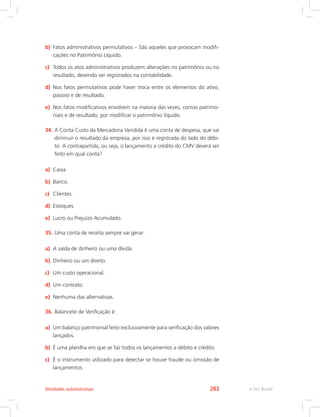 b)	 Fatos administrativos permutativos – São aqueles que provocam modifi-
cações no Patrimônio Líquido.
c)	 Todos os atos administrativos produzem alterações no patrimônio ou no
resultado, devendo ser registrados na contabilidade.
d)	 Nos fatos permutativos pode haver troca entre os elementos do ativo,
passivo e de resultado.
e)	 Nos fatos modificativos envolvem na maioria das vezes, contas patrimo-
niais e de resultado, por modificar o patrimônio líquido.
34.	A Conta Custo da Mercadoria Vendida é uma conta de despesa, que vai
diminuir o resultado da empresa, por isso é registrada do lado do débi-
to. A contrapartida, ou seja, o lançamento a crédito do CMV deverá ser
feito em qual conta?
a)	 Caixa.
b)	 Banco.
c)	 Clientes.
d)	 Estoques.
e)	 Lucro ou Prejuízo Acumulado.
35.	Uma conta de receita sempre vai gerar:
a)	 A saída de dinheiro ou uma dívida.
b)	 Dinheiro ou um direito.
c)	 Um custo operacional.
d)	 Um contrato.
e)	 Nenhuma das alternativas.
36.	Balancete de Verificação é:
a)	 Um balanço patrimonial feito exclusivamente para verificação dos valores
lançados.
b)	 É uma planilha em que se faz todos os lançamentos a débito e crédito.
c)	 É o instrumento utilizado para detectar se houve fraude ou omissão de
lançamentos.
e-Tec BrasilAtividades autoinstrutivas 283
 