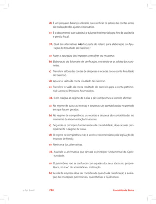 d)	 É um pequeno balanço utilizado para verificar os saldos das contas antes
da realização dos ajustes necessários.
e)	 É o documento que substitui o Balanço Patrimonial para fins de auditoria
e perícia fiscal.
37.	Qual das alternativas não faz parte do roteiro para elaboração da Apu-
ração do Resultado do Exercício?
a)	 Fazer a apuração dos impostos a recolher ou recuperar.
b)	 Elaboração do Balancete de Verificação, extraindo-se os saldos dos razo-
netes.
c)	 Transferir saldos das contas de despesas e receitas para a conta Resultado
do Exercício.
d)	 Apurar o saldo da conta resultado do exercício.
e)	 Transferir o saldo da conta resultado do exercício para a conta patrimo-
nial Lucros ou Prejuízos Acumulados.
38.	Com relação ao regime de Caixa e de Competência é correto afirmar:
a)	 No regime de caixa as receitas e despesas são contabilizadas no período
em que foram geradas.
b)	 No regime de competência, as receitas e despesa são contabilizadas no
momento da movimentação financeira.
c)	 Segundo os princípios fundamentais da contabilidade, deve-se usar prin-
cipalmente o regime de caixa.
d)	 O regime de competência não é aceito e recomendado pela legislação do
Imposto de Renda.
e)	 Nenhuma das alternativas.
39.	Assinale a alternativa que retrata o princípio fundamental da Opor-
tunidade.
a)	 O patrimônio não se confunde com aqueles dos seus sócios ou proprie-
tários, no caso de sociedade ou instituição.
b)	 A vida da empresa deve ser considerada quando da classificação e avalia-
ção das mutações patrimoniais, quantitativas e qualitativas.
Contabilidade Básicae-Tec Brasil 284
 