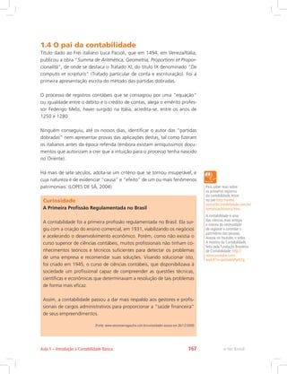 1.4 O pai da contabilidade
Título dado ao Frei italiano Luca Pacioli, que em 1494, em Veneza/Itália,
publicou a obra “Summa de Aritmética, Geometria, Proportioni et Propor-
cionalitá”, de onde se destaca o Tratado XI, do título IX denominado ”De
computis et scripturis” (Tratado particular de conta e escrituração). Foi a
primeira apresentação escrita do método das partidas dobradas.
O processo de registros contábeis que se consagrou por uma “equação”
ou igualdade entre o débito e o crédito de contas, alega o emérito profes-
sor Federigo Melis, haver surgido na Itália, acredita-se, entre os anos de
1250 e 1280.
Ninguém conseguiu, até os nossos dias, identificar o autor das “partidas
dobradas” nem apresentar provas das aplicações destas, tal como fizeram
os italianos antes da época referida (embora existam antiquíssimos docu-
mentos que autorizam a crer que a intuição para o processo tenha nascido
no Oriente).
Há mais de sete séculos, adota-se um critério que se tornou insuperável, e
cuja natureza é de evidenciar “causa” e “efeito” de um ou mais fenômenos
patrimoniais. (LOPES DE SÁ, 2004) Para saber mais sobre
os primeiros registros
da contabilidade, entre
no site http://www.
portaldecontabilidade.com.br/
tematicas/historia.htm.
A contabilidade é uma
das ciências mais antigas
e nasceu da necessidade
de registrar e controlar o
patrimônio das pessoas.
Acesse no Youtube, o vídeo
A História da Contabilidade,
feito pela Fundação Brasileira
de Contabilidade: http://
www.youtube.com/
watch?v=qw5wbbPwXTg.
Curiosidade
A Primeira Profissão Regulamentada no Brasil
A contabilidade foi a primeira profissão regulamentada no Brasil. Ela sur-
giu com a criação do ensino comercial, em 1931, viabilizando os negócios
e acelerando o desenvolvimento econômico. Porém, como não existia o
curso superior de ciências contábeis, muitos profissionais não tinham co-
nhecimentos teóricos e técnicos suficientes para detectar os problemas
de uma empresa e recomendar suas soluções. Visando solucionar isto,
foi criado em 1945, o curso de ciências contábeis, que disponibilizava à
sociedade um profissional capaz de compreender as questões técnicas,
científicas e econômicas que determinavam a resolução de tais problemas
de forma mais eficaz.
Assim, a contabilidade passou a dar mais respaldo aos gestores e profis-
sionais de cargos administrativos para proporcionar a “saúde financeira”
de seus empreendimentos.
(Fonte: www.sesconserragaucha.com.br/curiosidades acesso em 26/12/2009)
e-Tec BrasilAula 1 – Introdução à Contabilidade Básica 167
 
