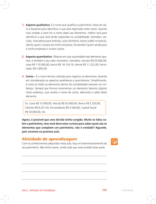 1.	 Aspecto qualitativo: É o nome que qualifica o patrimônio. Deve ser cla-
ro o bastante para identificar o que está registrado neste nome. Quanto
mais simples e claro for o nome dado aos elementos, melhor será para
identificar o que está sendo registrado na contabilidade. Exemplos: veí-
culos, mercadoria para revenda, caixa (dinheiro), banco (saldo no banco),
cliente (quem compra da minha empresa), fornecedor (quem vende para
a minha empresa) e muitos outros.
2.	 Aspecto quantitativo: Observa em que quantidade este elemento apa-
rece, e também o seu valor monetário. Exemplos: veículos R$ 20.000,00;
caixa R$ 110.000,00; banco R$ 18.124,16; cliente R$ 11.222,00; forne-
cedor R$ 5.895,00.
3.	 Conta – É o nome técnico utilizado para registrar os elementos, levando
em consideração os aspectos qualitativos e quantitativos. Simplificando,
é como se todos os elementos dentro da contabilidade tivessem um en-
dereço. Sempre que formos movimentar um elemento faremos registro
neste endereço, que recebe o nome de conta, alterando o saldo deste
elemento.
Ex: Caixa R$ 12.000,00, Veículo R$ 42.000,00, Banco R$ 5.220,00,
Clientes R$ 8.221,50, Fornecedores R$ 4.560,80, Capital Social
R$ 50.000,00, etc.
Agora, é possível que uma dúvida tenha surgido. Muito se falou so-
bre o patrimônio, mas você deve estar curioso para saber quais são os
elementos que compõem um patrimônio, não é verdade? Aguarde,
pois veremos na próxima aula.
Atividade de aprendizagem
Com os conhecimentos adquiridos nesta aula, faça um breve levantamento do
seu patrimônio. Não tenha receio, anote tudo que você acredita fazer parte.
e-Tec BrasilAula 2 - Definições de Contabilidade 171
 