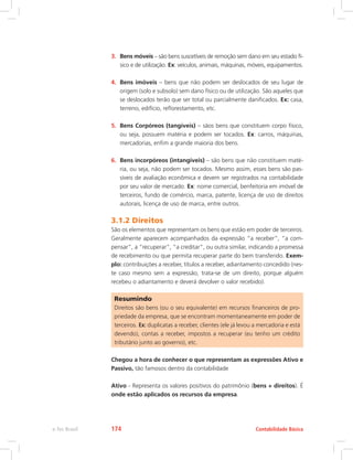 3.	 Bens móveis – são bens suscetíveis de remoção sem dano em seu estado fí-
sico e de utilização. Ex: veículos, animais, máquinas, móveis, equipamentos.
4.	 Bens imóveis – bens que não podem ser deslocados de seu lugar de
origem (solo e subsolo) sem dano físico ou de utilização. São aqueles que
se deslocados terão que ser total ou parcialmente danificados. Ex: casa,
terreno, edifício, reflorestamento, etc.
5.	 Bens Corpóreos (tangíveis) – sãos bens que constituem corpo físico,
ou seja, possuem matéria e podem ser tocados. Ex: carros, máquinas,
mercadorias, enfim a grande maioria dos bens.
6.	 Bens incorpóreos (intangíveis) – são bens que não constituem maté-
ria, ou seja, não podem ser tocados. Mesmo assim, esses bens são pas-
síveis de avaliação econômica e devem ser registrados na contabilidade
por seu valor de mercado. Ex: nome comercial, benfeitoria em imóvel de
terceiros, fundo de comércio, marca, patente, licença de uso de direitos
autorais, licença de uso de marca, entre outros.
3.1.2 Direitos
São os elementos que representam os bens que estão em poder de terceiros.
Geralmente aparecem acompanhados da expressão “a receber”, “a com-
pensar”, a “recuperar”, “a creditar”, ou outra similar, indicando a promessa
de recebimento ou que permita recuperar parte do bem transferido. Exem-
plo: contribuições a receber, títulos a receber, adiantamento concedido (nes-
te caso mesmo sem a expressão, trata-se de um direito, porque alguém
recebeu o adiantamento e deverá devolver o valor recebido).
Resumindo
Direitos são bens (ou o seu equivalente) em recursos financeiros de pro-
priedade da empresa, que se encontram momentaneamente em poder de
terceiros. Ex: duplicatas a receber, clientes (ele já levou a mercadoria e está
devendo), contas a receber, impostos a recuperar (eu tenho um crédito
tributário junto ao governo), etc.
Chegou a hora de conhecer o que representam as expressões Ativo e
Passivo, tão famosos dentro da contabilidade
Ativo - Representa os valores positivos do patrimônio (bens + direitos). É
onde estão aplicados os recursos da empresa.
Contabilidade Básicae-Tec Brasil 174
 
