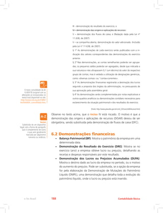 III - demonstração do resultado do exercício; e
IV - demonstração das origens e aplicações de recursos.
V – demonstração dos fluxos de caixa; e (Redação dada pela Lei nº
11.638, de 2007)
V – se companhia aberta, demonstração do valor adicionado. (Incluído
pela Lei nº 11.638, de 2007)
§ 1º As demonstrações de cada exercício serão publicadas com a in-
dicação dos valores correspondentes das demonstrações do exercício
anterior.
§ 2º Nas demonstrações, as contas semelhantes poderão ser agrupa-
das; os pequenos saldos poderão ser agregados, desde que indicada a
sua natureza e não ultrapassem 0,1 (um décimo) do valor do respectivo
grupo de contas; mas é vedada a utilização de designações genéricas,
como «diversas contas» ou “contas-correntes».
§ 3º As demonstrações financeiras registrarão a destinação dos lucros
segundo a proposta dos órgãos da administração, no pressuposto de
sua aprovação pela assembleia geral.
§ 4º As demonstrações serão complementadas por notas explicativas e
outros quadros analíticos ou demonstrações contábeis necessários para
esclarecimento da situação patrimonial e dos resultados do exercício.
(Fonte: http://www.planalto.gov.br/ccivil_03/Leis/L6404consol.htm)
Observe no texto acima, que o inciso IV está riscado. O motivo é que a
demonstração das origens e aplicações de recursos (DOAR) deixou de ser
obrigatória, sendo substituída pela demonstração de fluxos de caixa (DFC).
6.2 Demonstrações financeiras
–– Balanço Patrimonial (BP): Mostra o patrimônio da empresa em uma
determinada data.
–– Demonstração do Resultado do Exercício (DRE): Mostra se no
exercício (ano) a empresa obteve lucro ou prejuízo, detalhando as
receitas e despesas responsáveis por este resultado.
–– Demonstração dos Lucros ou Prejuízos Acumulados (DLPA):
Mostra o destino dado ao lucro da empresa no período, ou o motivo
do aumento do prejuízo. Pode ser substituída, se a opção da empresa
for pela elaboração da Demonstração de Mutações do Patrimônio
Líquido (DMPL), uma demonstração que detalha toda a evolução do
patrimônio líquido, onde o lucro ou prejuízo está inserido.
Inciso
Subdivisão de um dispositivo
legal, sob a forma de parágrafo
que é complemento de outro
e que vem geralmente
marcada por algarismos
romanos ou arábicos.
O texto consolidado da lei
6.404/76 (original com as
alterações já incorporadas no
texto) está disponível no site:
http://www.cnb.org.br/CNBV/
leis/lei6404_consolidada.htm.
Contabilidade Básicae-Tec Brasil 188
 