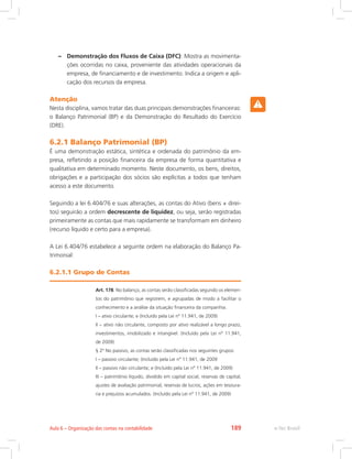 –– Demonstração dos Fluxos de Caixa (DFC): Mostra as movimenta-
ções ocorridas no caixa, proveniente das atividades operacionais da
empresa, de financiamento e de investimento. Indica a origem e apli-
cação dos recursos da empresa.
Atenção
Nesta disciplina, vamos tratar das duas principais demonstrações financeiras:
o Balanço Patrimonial (BP) e da Demonstração do Resultado do Exercício
(DRE).
6.2.1 Balanço Patrimonial (BP)
É uma demonstração estática, sintética e ordenada do patrimônio da em-
presa, refletindo a posição financeira da empresa de forma quantitativa e
qualitativa em determinado momento. Neste documento, os bens, direitos,
obrigações e a participação dos sócios são explícitas a todos que tenham
acesso a este documento.
Seguindo a lei 6.404/76 e suas alterações, as contas do Ativo (bens + direi-
tos) seguirão a ordem decrescente de liquidez, ou seja, serão registradas
primeiramente as contas que mais rapidamente se transformam em dinheiro
(recurso líquido e certo para a empresa).
A Lei 6.404/76 estabelece a seguinte ordem na elaboração do Balanço Pa-
trimonial:
6.2.1.1 Grupo de Contas
Art. 178. No balanço, as contas serão classificadas segundo os elemen-
tos do patrimônio que registrem, e agrupadas de modo a facilitar o
conhecimento e a análise da situação financeira da companhia.
I – ativo circulante; e (Incluído pela Lei nº 11.941, de 2009)
II – ativo não circulante, composto por ativo realizável a longo prazo,
investimentos, imobilizado e intangível. (Incluído pela Lei nº 11.941,
de 2009)
§ 2º No passivo, as contas serão classificadas nos seguintes grupos:
I – passivo circulante; (Incluído pela Lei nº 11.941, de 2009
II – passivo não circulante; e (Incluído pela Lei nº 11.941, de 2009)
III – patrimônio líquido, dividido em capital social, reservas de capital,
ajustes de avaliação patrimonial, reservas de lucros, ações em tesoura-
ria e prejuízos acumulados. (Incluído pela Lei nº 11.941, de 2009)
e-Tec BrasilAula 6 – Organização das contas na contabilidade 189
 