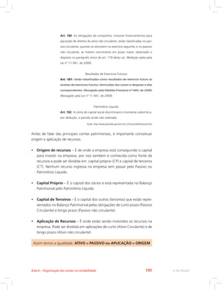 Art. 180. As obrigações da companhia, inclusive financiamentos para
aquisição de direitos do ativo não circulante, serão classificadas no pas-
sivo circulante, quando se vencerem no exercício seguinte, e no passivo
não circulante, se tiverem vencimento em prazo maior, observado o
disposto no parágrafo único do art. 179 desta Lei. (Redação dada pela
Lei nº 11.941, de 2009)
Resultados de Exercícios Futuros
Art. 181. Serão classificadas como resultados de exercício futuro as
receitas de exercícios futuros, diminuídas dos custos e despesas a elas
correspondentes. (Revogado pela Medida Provisória nº 449, de 2008)
(Revogado pela Lei nº 11.941, de 2009)
Patrimônio Líquido
Art. 182. A conta do capital social discriminará o montante subscrito e,
por dedução, a parcela ainda não realizada.
Fonte: http://www.planalto.gov.br/ccivil_03/Leis/L6404consol.htm
Antes de falar das principais contas patrimoniais, é importante conceituar
origem e aplicação de recursos.
•	 Origem de recursos – É de onde a empresa está conseguindo o capital
para investir na empresa, por isso também é conhecida como fonte de
recursos e pode ser dividida em: capital próprio (CP) e capital de terceiros
(CT). Nenhum recurso ingressa na empresa sem passar pelo Passivo ou
Patrimônio Líquido.
•	 Capital Próprio – É o capital dos sócios e está representada no Balanço
Patrimonial pelo Patrimônio Líquido.
•	 Capital de Terceiros – É o capital dos outros (terceiros) que estão repre-
sentados no Balanço Patrimonial pelas obrigações de curto prazo (Passivo
Circulante) e longo prazo (Passivo não circulante).
•	 Aplicação de Recursos – É onde estão sendo investidos os recursos na
empresa. Pode ser dividido em aplicações de curto (Ativo Circulante) e de
longo prazo (Ativo não circulante).
Assim temos a igualdade: ATIVO = PASSIVO ou APLICAÇÃO = ORIGEM
e-Tec BrasilAula 6 – Organização das contas na contabilidade 191
 