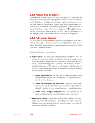 8.1.2 Passivo Não Circulante
Passivo Exigível a Longo Prazo – São contas de obrigações e só diferem do
Passivo Circulante pelo prazo de pagamento. Com o passar do tempo as
contas do exigível a longo prazo passam para o passivo circulante. Isto por-
que estas obrigações passam a ser exigíveis até o final do próximo exercício.
Tal transição não acontecerá somente se o pagamento for feito enquanto a
dívida for de longo prazo, antecipando o pagamento. Exemplo: Financia-
mentos, Empréstimos, Adiantamentos, Contas a Pagar, Fornecedores, Imó-
veis a Pagar, Títulos a Pagar, enfim todas as obrigações de longo prazo.
8.1.3 Patrimônio Líquido
É o grupo de contas que embora não seja considerado exigível, está vincu-
lada ao Passivo por se tratar de uma dívida da empresa para com os seus
sócios. E também para estabelecer o equilíbrio dos recursos entre o Ativo
(aplicação) e o Passivo (origem).
O patrimônio líquido é composto por:
1.	 Capital Social – é o recurso aplicado pelos sócios na empresa. Pode ser
a título de investimento inicial, aumento de investimento ou até mesmo
aplicação de lucros para aumentar o investimento na empresa, deduzin-
do-se a parcela não integralizada. Segundo o Art. 7º da Lei 6.404/76, o
capital social poderá ser formado com contribuições em dinheiro ou em
qualquer espécie de bens suscetíveis de avaliação em dinheiro. O capital
social pode se subdividir em:
a)	 Capital social subscrito: é o valor que os sócios registraram como
investimento no contrato social da empresa. É o compromisso assu-
mido de entrega dos valores.
b)	 Capital social integralizado (realizado): é o valor já entregue pe-
los sócios, em virtude do compromisso assumido no registro do capi-
tal social. É a diferença entre o capital subscrito e o capital a realizar.
c)	 Capital social a integralizar (a realizar): é o valor registrado no
capital social da empresa, mas ainda não entregue pelos sócios.
2.	 Reservas de capital – São valores emitidos pela empresa, não desti-
nados a aumento do capital social e que não passaram pelo resultado.
São exemplos: ágio na venda de ações, prêmio recebido na emissão de
debêntures, bônus de subscrição.
Contabilidade Básicae-Tec Brasil 200
 