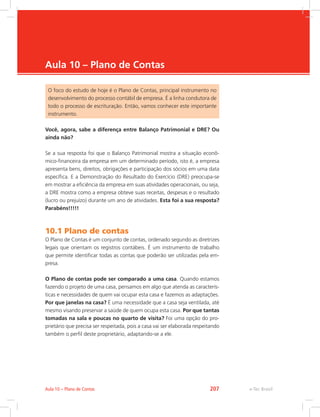 e-Tec Brasil
Aula 10 – Plano de Contas
O foco do estudo de hoje é o Plano de Contas, principal instrumento no
desenvolvimento do processo contábil de empresa. É a linha condutora de
todo o processo de escrituração. Então, vamos conhecer este importante
instrumento.
Você, agora, sabe a diferença entre Balanço Patrimonial e DRE? Ou
ainda não?
Se a sua resposta foi que o Balanço Patrimonial mostra a situação econô-
mico-financeira da empresa em um determinado período, isto é, a empresa
apresenta bens, direitos, obrigações e participação dos sócios em uma data
específica. E a Demonstração do Resultado do Exercício (DRE) preocupa-se
em mostrar a eficiência da empresa em suas atividades operacionais, ou seja,
a DRE mostra como a empresa obteve suas receitas, despesas e o resultado
(lucro ou prejuízo) durante um ano de atividades. Esta foi a sua resposta?
Parabéns!!!!!
10.1 Plano de contas
O Plano de Contas é um conjunto de contas, ordenado segundo as diretrizes
legais que orientam os registros contábeis. É um instrumento de trabalho
que permite identificar todas as contas que poderão ser utilizadas pela em-
presa.
O Plano de contas pode ser comparado a uma casa. Quando estamos
fazendo o projeto de uma casa, pensamos em algo que atenda as caracterís-
ticas e necessidades de quem vai ocupar esta casa e fazemos as adaptações.
Por que janelas na casa? É uma necessidade que a casa seja ventilada, até
mesmo visando preservar a saúde de quem ocupa esta casa. Por que tantas
tomadas na sala e poucas no quarto de visita? Foi uma opção do pro-
prietário que precisa ser respeitada, pois a casa vai ser elaborada respeitando
também o perfil deste proprietário, adaptando-se a ele.
e-Tec BrasilAula 10 – Plano de Contas 207
 