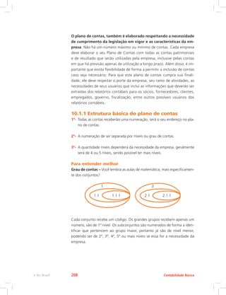 O plano de contas, também é elaborado respeitando a necessidade
de cumprimento da legislação em vigor e as características da em-
presa. Não há um número máximo ou mínimo de contas. Cada empresa
deve elaborar o seu Plano de Contas com todas as contas patrimoniais
e de resultado que serão utilizadas pela empresa, inclusive pelas contas
em que há previsão apenas de utilização a longo prazo. Além disso, é im-
portante que exista flexibilidade de forma a permitir a inclusão de contas
caso seja necessário. Para que este plano de contas cumpra sua finali-
dade, ele deve respeitar o porte da empresa, seu ramo de atividades, as
necessidades de seus usuários que inclui as informações que deverão ser
extraídas dos relatórios contábeis para os sócios, fornecedores, clientes,
empregados, governo, fiscalização, entre outros possíveis usuários dos
relatórios contábeis.
10.1.1 Estrutura básica do plano de contas
1º-	 Todas as contas receberão uma numeração, será o seu endereço no pla-
no de contas.
2º-	 A numeração de ser separada por níveis ou grau de contas.
3º-	 A quantidade níveis dependerá da necessidade da empresa, geralmente
será de 4 ou 5 níveis, sendo possível ter mais níveis.
Para entender melhor
Grau de contas – Você lembra as aulas de matemática, mais especificamen-
te dos conjuntos?
1 2
1.1 2.11.1.1 2.1.1
Cada conjunto recebe um código. Os grandes grupos recebem apenas um
número, são de 1º nível. Os subconjuntos são numerados de forma a iden-
tificar que pertencem ao grupo maior, portanto já são de nível menor,
podendo ser de 2º, 3º, 4º, 5º ou mais níveis se essa for a necessidade da
empresa.
Contabilidade Básicae-Tec Brasil 208
 