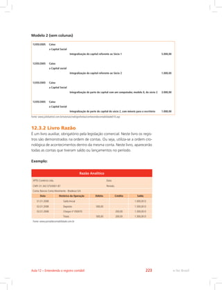 Modelo 2 (sem colunas)  
12/05/2005 Caixa    
  a Capital Social    
    Integralização do capital referente ao Sócio 1 5.000,00
       
12/05/2005 Caixa    
  a Capital social    
    Integralização do capital referente ao Sócio 2 1.000,00
       
12/05/2005 Caixa    
  a Capital Social    
    Integralização de parte do capital com um computador, modelo X, do sócio 2 3.000,00
       
12/05/2005 Caixa    
  a Capital Social    
    Integralização de parte do capital do sócio 2, com móveis para o escritório 1.000,00
Fonte: www.juliobattisti.com.br/tutoriais/rodrigosfreitas/conhecendocontabilidade010.asp
12.3.2 Livro Razão
É um livro auxiliar, obrigatório pela legislação comercial. Neste livro os regis-
tros são demonstrados na ordem de contas. Ou seja, utiliza-se a ordem cro-
nológica de acontecimentos dentro da mesma conta. Neste livro, aparecerão
todas as contas que tiveram saldo ou lançamentos no período.
Exemplo:
Razão Analítico
XPTO Comércio Ltda.					Data:
CNPJ: 01.342.575/0001-87				Período:
Conta: Bancos Conta Movimento - Bradesco S/A
Data Histórico da Operação Débito Crédito Saldo
01.01.2008 Saldo Inicial 1.000,00 D
02.01.2008 Depósito 500,00   1.500,00 D
02.01.2008 Cheque nº 050070 200,00 1.300,00 D
Totais 500,00 200,00 1.300,00 D
Fonte: www.portaldecontabilidade.com.br
e-Tec BrasilAula 12 – Entendendo o registro contábil 223
 