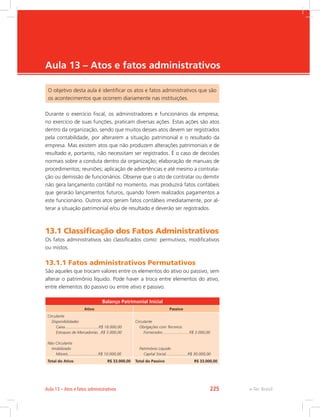 e-Tec Brasil
Aula 13 – Atos e fatos administrativos
O objetivo desta aula é identificar os atos e fatos administrativos que são
os acontecimentos que ocorrem diariamente nas instituições.
Durante o exercício fiscal, os administradores e funcionários da empresa,
no exercício de suas funções, praticam diversas ações. Estas ações são atos
dentro da organização, sendo que muitos desses atos devem ser registrados
pela contabilidade, por alterarem a situação patrimonial e o resultado da
empresa. Mas existem atos que não produzem alterações patrimoniais e de
resultado e, portanto, não necessitam ser registrados. É o caso de decisões
normais sobre a conduta dentro da organização; elaboração de manuais de
procedimentos; reuniões; aplicação de advertências e até mesmo a contrata-
ção ou demissão de funcionários. Observe que o ato de contratar ou demitir
não gera lançamento contábil no momento, mas produzirá fatos contábeis
que gerarão lançamentos futuros, quando forem realizados pagamentos a
este funcionário. Outros atos geram fatos contábeis imediatamente, por al-
terar a situação patrimonial e/ou de resultado e deverão ser registrados.
13.1 Classificação dos Fatos Administrativos
Os fatos administrativos são classificados como: permutivos, modificativos
ou mistos.
13.1.1 Fatos administrativos Permutativos
São aqueles que trocam valores entre os elementos do ativo ou passivo, sem
alterar o patrimônio líquido. Pode haver a troca entre elementos do ativo,
entre elementos do passivo ou entre ativo e passivo.
Balanço Patrimonial Inicial
Ativo Passivo
Circulante
Disponibilidades
Caixa...............................R$ 18.000,00
Estoques de Mercadorias...R$ 5.000,00
Não Circulante
Imobilizado
Móveis............................R$ 10.000,00
Circulante
Obrigações com Terceiros
Fornecedor........................ R$ 3.000,00
Patrimônio Líquido
Capital Social....................R$ 30.000,00
Total do Ativo R$ 33.000,00 Total do Passivo R$ 33.000,00
e-Tec BrasilAula 13 – Atos e fatos administrativos 225
 