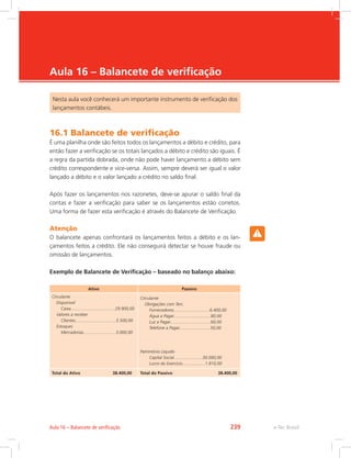 e-Tec Brasil
Aula 16 – Balancete de verificação
Nesta aula você conhecerá um importante instrumento de verificação dos
lançamentos contábeis.
16.1 Balancete de verificação
É uma planilha onde são feitos todos os lançamentos a débito e crédito, para
então fazer a verificação se os totais lançados a débito e crédito são iguais. É
a regra da partida dobrada, onde não pode haver lançamento a débito sem
crédito correspondente e vice-versa. Assim, sempre deverá ser igual o valor
lançado a débito e o valor lançado a crédito no saldo final.
Após fazer os lançamentos nos razonetes, deve-se apurar o saldo final da
contas e fazer a verificação para saber se os lançamentos estão corretos.
Uma forma de fazer esta verificação é através do Balancete de Verificação.
Atenção
O balancete apenas confrontará os lançamentos feitos a débito e os lan-
çamentos feitos a crédito. Ele não conseguirá detectar se houve fraude ou
omissão de lançamentos.
Exemplo de Balancete de Verificação – baseado no balanço abaixo:
Ativo Passivo
Circulante
Disponível
Caixa.....................................29.900,00
Valores a receber
Clientes..................................5.500,00
Estoques
Mercadorias...........................3.000,00
Circulante
Obrigações com Terc.
Fornecedores..............................6.400,00
Água a Pagar...............................80,00
Luz a Pagar..................................60,00
Telefone a Pagar..........................50,00
Patrimônio Líquido
Capital Social........................30.000,00
Lucro do Exercício...................1.810,00
Total do Ativo 38.400,00 Total do Passivo 38.400,00
e-Tec BrasilAula 16 – Balancete de verificação 239
 