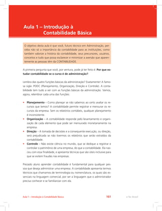 e-Tec Brasil
Aula 1 – Introdução à
Contabilidade Básica
O objetivo desta aula é que você, futuro técnico em Administração, per-
ceba não só a importância da contabilidade para as instituições, como
também valorize a história da contabilidade, seus precursores, usuários,
conceitos e tudo que possa esclarecer e minimizar a aversão que aparen-
temente as pessoas têm da CONTABILIDADE.
A primeira pergunta que você, por ventura, pode já ter feito é: Por que es-
tudar contabilidade se o curso é de administração?
Lembra das quatro funções básicas da administração? Exatamente! A famo-
sa sigla: PODC (Planejamento, Organização, Direção e Controle). A conta-
bilidade tem tudo a ver com as funções básicas da administração. Vamos,
agora, relembrar cada uma das funções:
•	 Planejamento – Como planejar se não sabemos ao certo avaliar os re-
cursos que temos? A contabilidade permite registrar e mensurar os re-
cursos da empresa. Sem os relatórios contábeis, qualquer planejamento
é inconsistente.
•	 Organização – A contabilidade responde pelo levantamento e organi-
zação de cada elemento que pode ser mensurado monetariamente na
empresa.
•	 Direção – A tomada de decisões e a consequente execução, ou direção,
será prejudicada se não tivermos os relatórios que serão extraídos da
contabilidade.
•	 Controle – Não existe ciência no mundo, que se dedique a registrar e
controlar o patrimônio de uma empresa, do que a contabilidade. Ela nas-
ceu com essa finalidade, e apresenta técnicas que são úteis inclusive para
que se evitem fraudes nas empresas.
Prezado aluno aprender contabilidade é fundamental para qualquer pes-
soa que deseja administrar uma empresa. A contabilidade apresenta termos
técnicos que chamamos de terminologia ou nomenclatura, os quais são es-
senciais na linguagem comercial, por ser a linguagem que o administrador
precisa conhecer e se familiarizar com ela.
e-Tec BrasilAula 1 – Introdução à Contabilidade Básica 161
 
