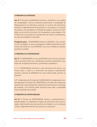O PRINCÍPIO DA ENTIDADE
Art. 4º O Princípio da ENTIDADE reconhece o Patrimônio como objeto
da Contabilidade e afirma a autonomia patrimonial, a necessidade da
diferenciação de um Patrimônio particular no universo dos patrimônios
existentes, independentemente de pertencer a uma pessoa, um conjunto
de pessoas, uma sociedade ou instituição de qualquer natureza ou finali-
dade, com ou sem fins lucrativos. Por consequência, nesta acepção, o Pa-
trimônio não se confunde com aqueles dos seus sócios ou proprietários,
no caso de sociedade ou instituição.
Parágrafo único – O PATRIMÔNIO pertence à ENTIDADE, mas a recípro-
ca não é verdadeira. A soma ou agregação contábil de patrimônios autô-
nomos não resulta em nova ENTIDADE, mas numa unidade de natureza
econômico-contábil.
O PRINCÍPIO DA CONTINUIDADE
Art. 5º A CONTINUIDADE ou não da ENTIDADE, bem como sua vida defi-
nida ou provável, devem ser consideradas quando da classificação e ava-
liação das mutações patrimoniais, quantitativas e qualitativas.
§ 1º A CONTINUIDADE influencia o valor econômico dos ativos e, em
muitos casos, o valor ou o vencimento dos passivos, especialmente
quando a extinção da ENTIDADE tem prazo determinado, previsto ou
previsível.
§ 2º A observância do Princípio da CONTINUIDADE é indispensável à cor-
reta aplicação do Princípio da COMPETÊNCIA, por efeito de se relacionar
diretamente à quantificação dos componentes patrimoniais e à formação
do resultado, e de constituir dado importante para aferir a capacidade
futura de geração de resultado.
O PRINCÍPIO DA OPORTUNIDADE
Art. 6º O Princípio da OPORTUNIDADE refere-se, simultaneamente, à
tempestividade e à integridade do registro do patrimônio e das suas mu-
tações, determinando que este seja feito de imediato e com a extensão
correta, independentemente das causas que as originaram.
e-Tec BrasilAula 18 – Os princípios fundamentais da contabilidade 251
 