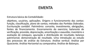EMENTA
Estrutura básica da Contabilidade:
objetivos, usuários, aplicações. Origens e funcionamento das contas:
função, classificação, plano de contas; métodos das Partidas Dobradas.
Escrituração contábil. Patrimônio: conceito, investimento, obrigações,
fontes de financiamento. Encerramento do exercício; balancete de
verificação; provisão, depreciação, amortização e exaustão; inventário e
avaliação de estoques; apuração e distribuição de resultado; balanço
patrimonial; demonstração de resultado. Uma introdução ao estudo
dos processos de análise da Estrutura. Análise vertical. Análise por
Quociente. Análise Horizontal ou comparativa. Análise de Balanços.
 