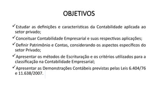 OBJETIVOS
Estudar as definições e características da Contabilidade aplicada ao
setor privado;
Conceituar Contabilidade Empresarial e suas respectivas aplicações;
Definir Patrimônio e Contas, considerando os aspectos específicos do
setor Privado;
Apresentar os métodos de Escrituração e os critérios utilizados para a
classificação na Contabilidade Empresarial;
Apresentar as Demonstrações Contábeis previstas pelas Leis 6.404/76
e 11.638/2007.
 