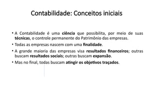Contabilidade: Conceitos iniciais
• A Contabilidade é uma ciência que possibilita, por meio de suas
técnicas, o controle permanente do Patrimônio das empresas.
• Todas as empresas nascem com uma finalidade.
• A grande maioria das empresas visa resultados financeiros; outras
buscam resultados sociais; outras buscam expansão.
• Mas no final, todas buscam atingir os objetivos traçados.
 