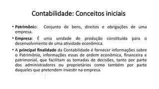 Contabilidade: Conceitos iniciais
• Patrimônio: Conjunto de bens, direitos e obrigações de uma
empresa.
• Empresa: É uma unidade de produção constituída para o
desenvolvimento de uma atividade econômica.
• A principal finalidade da Contabilidade é fornecer informações sobre
o Patrimônio, informações essas de ordem econômica, financeira e
patrimonial, que facilitam as tomadas de decisões, tanto por parte
dos administradores ou proprietários como também por parte
daqueles que pretendem investir na empresa.
 
