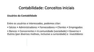 Contabilidade: Conceitos iniciais
Usuários da Contabilidade
Entre os usuários e interessados, podemos citar:
• Sócios • Administradores • Fornecedores • Clientes • Empregados
• Bancos • Concorrentes • A comunidade (sociedade) • Governo •
Outros (por diversos motivos, inclusive a curiosidade) e investidores
 