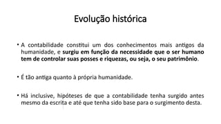• A contabilidade constitui um dos conhecimentos mais antigos da
humanidade, e surgiu em função da necessidade que o ser humano
tem de controlar suas posses e riquezas, ou seja, o seu patrimônio.
• É tão antiga quanto à própria humanidade.
• Há inclusive, hipóteses de que a contabilidade tenha surgido antes
mesmo da escrita e até que tenha sido base para o surgimento desta.
Evolução histórica
 
