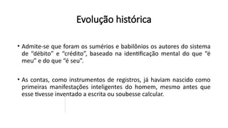 • Admite-se que foram os sumérios e babilônios os autores do sistema
de “débito” e “crédito”, baseado na identificação mental do que “é
meu” e do que “é seu”.
• As contas, como instrumentos de registros, já haviam nascido como
primeiras manifestações inteligentes do homem, mesmo antes que
esse tivesse inventado a escrita ou soubesse calcular.
Evolução histórica
 