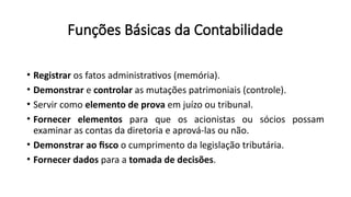 Funções Básicas da Contabilidade
• Registrar os fatos administrativos (memória).
• Demonstrar e controlar as mutações patrimoniais (controle).
• Servir como elemento de prova em juízo ou tribunal.
• Fornecer elementos para que os acionistas ou sócios possam
examinar as contas da diretoria e aprová-las ou não.
• Demonstrar ao fisco o cumprimento da legislação tributária.
• Fornecer dados para a tomada de decisões.
 