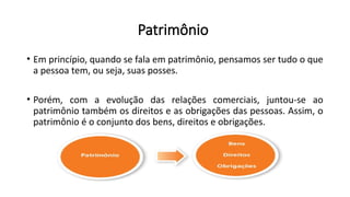 Patrimônio
• Em princípio, quando se fala em patrimônio, pensamos ser tudo o que
a pessoa tem, ou seja, suas posses.
• Porém, com a evolução das relações comerciais, juntou-se ao
patrimônio também os direitos e as obrigações das pessoas. Assim, o
patrimônio é o conjunto dos bens, direitos e obrigações.
 