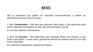 BENS
São os elementos que podem ser avaliados monetariamente e podem ser
destinados para uso, troca ou venda.
1. Bens Permanentes – São bens que possuem vida longa, e são adquiridos para
serem utilizados na empresa, ou seja, não são destinados à venda.
Ex: veículo, máquinas, ferramentas.
2. Bens de Consumo – São adquiridos para utilização dentro da empresa, e que
serão consumidos a curto prazo, geralmente dentro do próprio exercício em que
foram adquiridos.
Ex: material de expediente, material de limpeza.
 