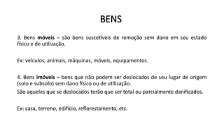 BENS
3. Bens móveis – são bens suscetíveis de remoção sem dano em seu estado
físico e de utilização.
Ex: veículos, animais, máquinas, móveis, equipamentos.
4. Bens imóveis – bens que não podem ser deslocados de seu lugar de origem
(solo e subsolo) sem dano físico ou de utilização.
São aqueles que se deslocados terão que ser total ou parcialmente danificados.
Ex: casa, terreno, edifício, reflorestamento, etc.
 