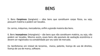 BENS
5. Bens Corpóreos (tangíveis) – sãos bens que constituem corpo físico, ou seja,
possuem matéria e podem ser tocados.
Ex: carros, máquinas, mercadorias, enfim a grande maioria dos bens.
6. Bens incorpóreos (intangíveis) – são bens que não constituem matéria, ou seja, não
podem ser tocados. Mesmo assim, esses bens são passíveis de avaliação econômica e
devem ser registrados na contabilidade por seu valor de mercado.
Ex: benfeitorias em imóvel de terceiros, marca, patente, licença de uso de direitos,
licença de uso de marca, software.
 