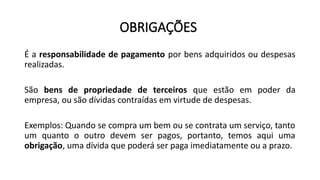 OBRIGAÇÕES
É a responsabilidade de pagamento por bens adquiridos ou despesas
realizadas.
São bens de propriedade de terceiros que estão em poder da
empresa, ou são dívidas contraídas em virtude de despesas.
Exemplos: Quando se compra um bem ou se contrata um serviço, tanto
um quanto o outro devem ser pagos, portanto, temos aqui uma
obrigação, uma dívida que poderá ser paga imediatamente ou a prazo.
 
