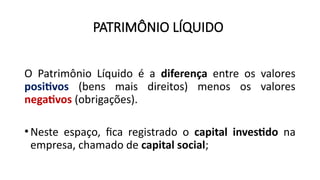 PATRIMÔNIO LÍQUIDO
O Patrimônio Líquido é a diferença entre os valores
positivos (bens mais direitos) menos os valores
negativos (obrigações).
•Neste espaço, fica registrado o capital investido na
empresa, chamado de capital social;
 
