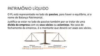 PATRIMÔNIO LÍQUIDO
O PL está representado no lado do passivo, para haver o equilíbrio, aí o
nome de Balanço Patrimonial.
Justifica-se estar no lado do passivo também por se tratar de uma
dívida da empresa com os seus sócios ou acionistas. No caso de
fechamento da empresa, é o montante que deverá ser pago aos sócios.
 