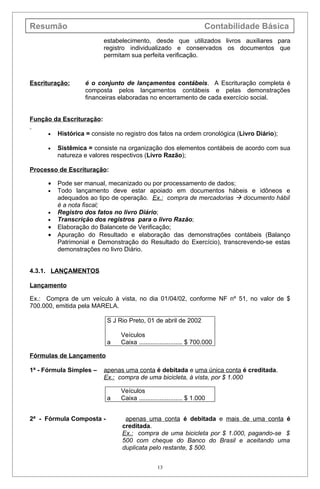Resumão                                                               Contabilidade Básica
                          estabelecimento, desde que utilizados livros auxiliares para
                          registro individualizado e conservados os documentos que
                          permitam sua perfeita verificação.



Escrituração:      é o conjunto de lançamentos contábeis. A Escrituração completa é
                   composta pelos lançamentos contábeis e pelas demonstrações
                   financeiras elaboradas no encerramento de cada exercício social.


Função da Escrituração:

      •   Histórica = consiste no registro dos fatos na ordem cronológica (Livro Diário);

      •   Sistêmica = consiste na organização dos elementos contábeis de acordo com sua
          natureza e valores respectivos (Livro Razão);

Processo de Escrituração:

      •   Pode ser manual, mecanizado ou por processamento de dados;
      •   Todo lançamento deve estar apoiado em documentos hábeis e idôneos e
          adequados ao tipo de operação. Ex.: compra de mercadorias  documento hábil
          é a nota fiscal;
      •   Registro dos fatos no livro Diário;
      •   Transcrição dos registros para o livro Razão;
      •   Elaboração do Balancete de Verificação;
      •   Apuração do Resultado e elaboração das demonstrações contábeis (Balanço
          Patrimonial e Demonstração do Resultado do Exercício), transcrevendo-se estas
          demonstrações no livro Diário.


4.3.1. LANÇAMENTOS

Lançamento

Ex.: Compra de um veículo à vista, no dia 01/04/02, conforme NF nº 51, no valor de $
700.000, emitida pela MARELA.

                           S J Rio Preto, 01 de abril de 2002

                                Veículos
                           a    Caixa ......................... $ 700.000

Fórmulas de Lançamento

1ª - Fórmula Simples –    apenas uma conta é debitada e uma única conta é creditada.
                          Ex.: compra de uma bicicleta, à vista, por $ 1.000

                                Veículos
                           a    Caixa ......................... $ 1.000


2ª - Fórmula Composta -           apenas uma conta é debitada e mais de uma conta é
                                 creditada.
                                 Ex.: compra de uma bicicleta por $ 1.000, pagando-se $
                                 500 com cheque do Banco do Brasil e aceitando uma
                                 duplicata pelo restante, $ 500.


                                                13
 