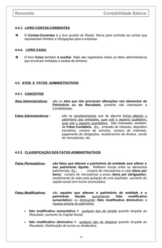 Resumão                                                     Contabilidade Básica


4.4.3. LIVRO CONTAS-CORRENTES

     O Contas-Correntes é o livro auxiliar do Razão. Serve para controlar as contas que
      representam Direitos e Obrigações para a empresa.


4.4.4. LIVRO CAIXA

     O livro Caixa também é auxiliar. Nele são registrados todos os fatos administrativos
      que envolvam entradas e saídas de dinheiro.




4.5. ATOS E FATOS ADMINISTRATIVOS


4.5.1. CONCEITOS

Atos Administrativos:     são os atos que não provocam alterações nos elementos do
                          Patrimônio ou do Resultado, portanto não interessam a
                          Contabilidade.

Fatos Administrativos :         são os acontecimentos que de alguma forma alteram o
                                patrimônio das entidades, quer sob o aspecto qualitativo,
                                quer sob o aspecto quantitativo. São chamados, também,
                                de Fatos Contábeis. Ex.: emissão de cheques, depósitos
                                bancários, compra de veículos, compra de materiais,
                                pagamento de obrigações, recebimentos de direitos, venda
                                de mercadorias, etc.



4.5.2. CLASSIFICAÇÃO DOS FATOS ADMINISTRATIVOS


Fatos Permutativos:       são fatos que alteram o patrimônio da entidade sem alterar o
                          seu patrimônio líquido. Refletem trocas entre os elementos
                          patrimoniais. Ex.: -     compra de mercadorias à vista (bens por
                          bens); compra de mercadorias a prazo (bens por obrigações);
                          recebimento de valor pela quitação de uma duplicata; aumento do
                          capital social com lucros acumulados;


Fatos Modificativos:      são aqueles que alteram o patrimônio da entidade e o
                          patrimônio      líquido,    aumentando (fato   modificativo
                          aumentativo) ou diminuindo (fato modificativo diminutivo) a
                          riqueza própria do patrimônio.

      •   fato modificativo aumentativo = qualquer tipo de receita quando lançada ao
          Resultado, aumento do Capital Social;

      •   fato modificativo diminutivo = qualquer tipo de despesa quando lançada ao
          Resultado, Distribuição de lucros ou dividendos;


                                            16
 