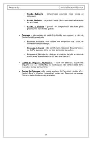 Resumão                                               Contabilidade Básica

             •   Capital Subscrito - compromisso assumido pelos sócios ou
                 acionistas;

             •   Capital Realizado - pagamento efetivo do compromisso pelos sócios
                 ou acionistas;

             •   Capital a Realizar - parcela do compromisso assumido pelos
                 proprietários e ainda não quitada.


      •   Reservas – são parcelas do patrimônio líquido que excedem o valor do
          Capital Social integralizado:

             •   Reservas de Lucros – são obtidas pela apropriação dos Lucros, de
                 acordo com exigência legal;

             •   Reservas de Capital – são contribuições recebidas dos proprietários
                 ou de 3ºs, que nada têm a ver com as receitas ou ganhos.

             •   Reservas de Reavaliação – indicam acréscimos de valor ao custo de
                 aquisição de Ativos baseados em preços de mercado;


      •   Lucros ou Prejuízos Acumulados – ficam em destaque, legalmente;
          enquanto não são distribuídos ou capitalizados são considerados como
          reserva de lucros, tecnicamente.

      •   Contas Retificadoras – são contas redutoras do Patrimônio Líquido. Exs.:
          Capital Social a Realizar (integralizar), Ações em Tesouraria ou quotas,
          Dividendos distribuídos antecipadamente;




                                      19
 