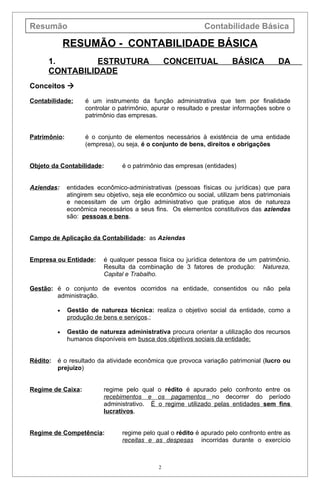 Resumão                                                        Contabilidade Básica

              RESUMÃO - CONTABILIDADE BÁSICA
      1.        ESTRUTURA                         CONCEITUAL             BÁSICA          DA
      CONTABILIDADE
Conceitos 

Contabilidade:      é um instrumento da função administrativa que tem por finalidade
                    controlar o patrimônio, apurar o resultado e prestar informações sobre o
                    patrimônio das empresas.


Patrimônio:         é o conjunto de elementos necessários à existência de uma entidade
                    (empresa), ou seja, é o conjunto de bens, direitos e obrigações


Objeto da Contabilidade:         é o patrimônio das empresas (entidades)


Aziendas:     entidades econômico-administrativas (pessoas físicas ou jurídicas) que para
              atingirem seu objetivo, seja ele econômico ou social, utilizam bens patrimoniais
              e necessitam de um órgão administrativo que pratique atos de natureza
              econômica necessários a seus fins. Os elementos constitutivos das aziendas
              são: pessoas e bens.


Campo de Aplicação da Contabilidade: as Aziendas


Empresa ou Entidade:       é qualquer pessoa física ou jurídica detentora de um patrimônio.
                           Resulta da combinação de 3 fatores de produção: Natureza,
                           Capital e Trabalho.

Gestão: é o conjunto de eventos ocorridos na entidade, consentidos ou não pela
        administração.

          •   Gestão de natureza técnica: realiza o objetivo social da entidade, como a
              produção de bens e serviços.;

          •   Gestão de natureza administrativa procura orientar a utilização dos recursos
              humanos disponíveis em busca dos objetivos sociais da entidade;


Rédito:   é o resultado da atividade econômica que provoca variação patrimonial (lucro ou
          prejuízo)


Regime de Caixa:           regime pelo qual o rédito é apurado pelo confronto entre os
                           recebimentos e os pagamentos no decorrer do período
                           administrativo. É o regime utilizado pelas entidades sem fins
                           lucrativos.


Regime de Competência:           regime pelo qual o rédito é apurado pelo confronto entre as
                                 receitas e as despesas incorridas durante o exercício



                                              2
 